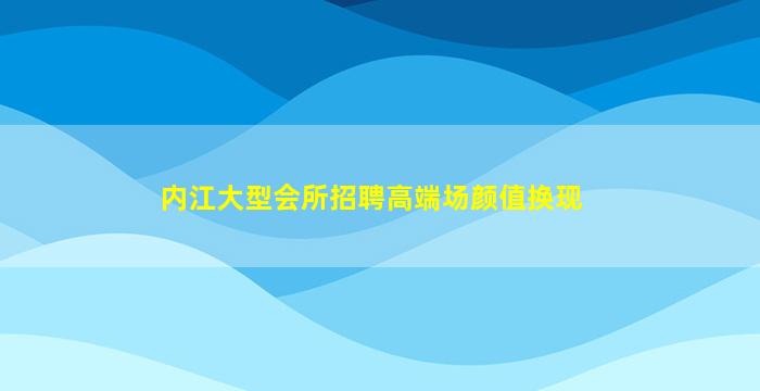 内江大型会所招聘高端场颜值换现